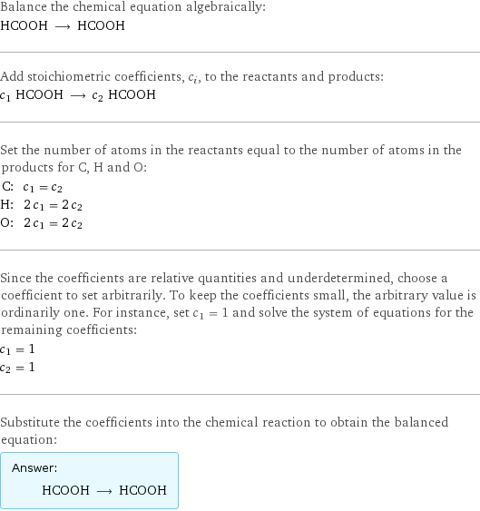 Balance the chemical equation algebraically: HCOOH ⟶ HCOOH Add stoichiometric coefficients, c_i, to the reactants and products: c_1 HCOOH ⟶ c_2 HCOOH Set the number of atoms in the reactants equal to the number of atoms in the products for C, H and O: C: | c_1 = c_2 H: | 2 c_1 = 2 c_2 O: | 2 c_1 = 2 c_2 Since the coefficients are relative quantities and underdetermined, choose a coefficient to set arbitrarily. To keep the coefficients small, the arbitrary value is ordinarily one. For instance, set c_1 = 1 and solve the system of equations for the remaining coefficients: c_1 = 1 c_2 = 1 Substitute the coefficients into the chemical reaction to obtain the balanced equation: Answer: |   | HCOOH ⟶ HCOOH