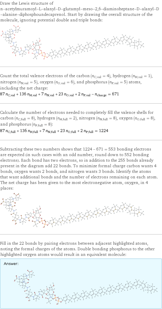 Draw the Lewis structure of n-acetylmuramoyl-L-alanyl-D-glutamyl-meso-2, 6-diaminoheptane-D-alanyl-D-alanine-diphosphoundecaprenol. Start by drawing the overall structure of the molecule, ignoring potential double and triple bonds:  Count the total valence electrons of the carbon (n_C, val = 4), hydrogen (n_H, val = 1), nitrogen (n_N, val = 5), oxygen (n_O, val = 6), and phosphorus (n_P, val = 5) atoms, including the net charge: 87 n_C, val + 136 n_H, val + 7 n_N, val + 23 n_O, val + 2 n_P, val - n_charge = 671 Calculate the number of electrons needed to completely fill the valence shells for carbon (n_C, full = 8), hydrogen (n_H, full = 2), nitrogen (n_N, full = 8), oxygen (n_O, full = 8), and phosphorus (n_P, full = 8): 87 n_C, full + 136 n_H, full + 7 n_N, full + 23 n_O, full + 2 n_P, full = 1224 Subtracting these two numbers shows that 1224 - 671 = 553 bonding electrons are expected (in such cases with an odd number, round down to 552 bonding electrons). Each bond has two electrons, so in addition to the 255 bonds already present in the diagram add 22 bonds. To minimize formal charge carbon wants 4 bonds, oxygen wants 2 bonds, and nitrogen wants 3 bonds. Identify the atoms that want additional bonds and the number of electrons remaining on each atom. The net charge has been given to the most electronegative atom, oxygen, in 4 places:  Fill in the 22 bonds by pairing electrons between adjacent highlighted atoms, noting the formal charges of the atoms. Double bonding phosphorus to the other highlighted oxygen atoms would result in an equivalent molecule: Answer: |   | 