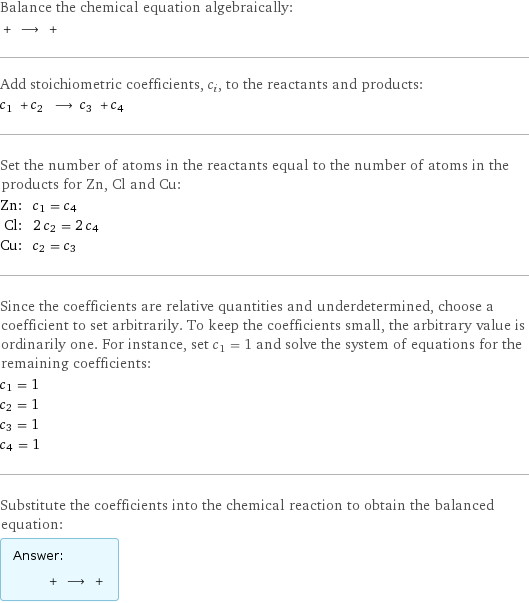 Balance the chemical equation algebraically:  + ⟶ +  Add stoichiometric coefficients, c_i, to the reactants and products: c_1 + c_2 ⟶ c_3 + c_4  Set the number of atoms in the reactants equal to the number of atoms in the products for Zn, Cl and Cu: Zn: | c_1 = c_4 Cl: | 2 c_2 = 2 c_4 Cu: | c_2 = c_3 Since the coefficients are relative quantities and underdetermined, choose a coefficient to set arbitrarily. To keep the coefficients small, the arbitrary value is ordinarily one. For instance, set c_1 = 1 and solve the system of equations for the remaining coefficients: c_1 = 1 c_2 = 1 c_3 = 1 c_4 = 1 Substitute the coefficients into the chemical reaction to obtain the balanced equation: Answer: |   | + ⟶ + 