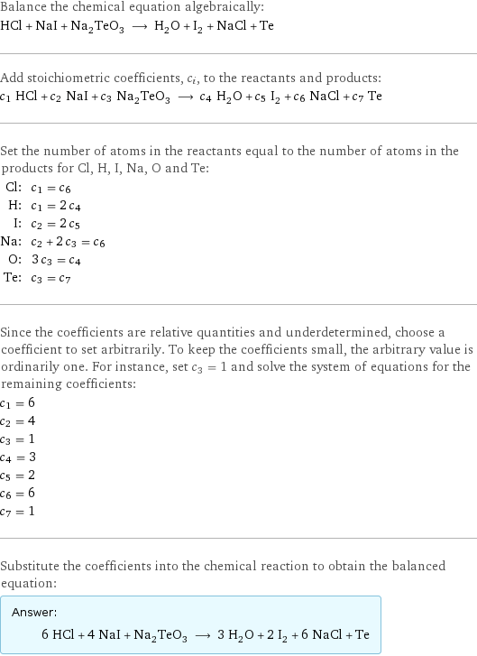 Balance the chemical equation algebraically: HCl + NaI + Na_2TeO_3 ⟶ H_2O + I_2 + NaCl + Te Add stoichiometric coefficients, c_i, to the reactants and products: c_1 HCl + c_2 NaI + c_3 Na_2TeO_3 ⟶ c_4 H_2O + c_5 I_2 + c_6 NaCl + c_7 Te Set the number of atoms in the reactants equal to the number of atoms in the products for Cl, H, I, Na, O and Te: Cl: | c_1 = c_6 H: | c_1 = 2 c_4 I: | c_2 = 2 c_5 Na: | c_2 + 2 c_3 = c_6 O: | 3 c_3 = c_4 Te: | c_3 = c_7 Since the coefficients are relative quantities and underdetermined, choose a coefficient to set arbitrarily. To keep the coefficients small, the arbitrary value is ordinarily one. For instance, set c_3 = 1 and solve the system of equations for the remaining coefficients: c_1 = 6 c_2 = 4 c_3 = 1 c_4 = 3 c_5 = 2 c_6 = 6 c_7 = 1 Substitute the coefficients into the chemical reaction to obtain the balanced equation: Answer: |   | 6 HCl + 4 NaI + Na_2TeO_3 ⟶ 3 H_2O + 2 I_2 + 6 NaCl + Te