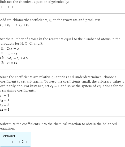 Balance the chemical equation algebraically:  + ⟶ +  Add stoichiometric coefficients, c_i, to the reactants and products: c_1 + c_2 ⟶ c_3 + c_4  Set the number of atoms in the reactants equal to the number of atoms in the products for H, O, Cl and P: H: | 2 c_1 = c_3 O: | c_1 = c_4 Cl: | 5 c_2 = c_3 + 3 c_4 P: | c_2 = c_4 Since the coefficients are relative quantities and underdetermined, choose a coefficient to set arbitrarily. To keep the coefficients small, the arbitrary value is ordinarily one. For instance, set c_1 = 1 and solve the system of equations for the remaining coefficients: c_1 = 1 c_2 = 1 c_3 = 2 c_4 = 1 Substitute the coefficients into the chemical reaction to obtain the balanced equation: Answer: |   | + ⟶ 2 + 