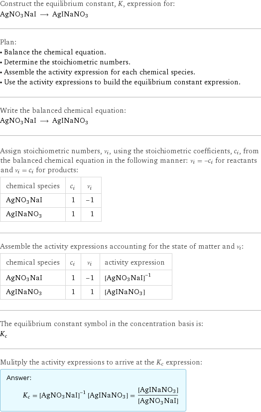 Construct the equilibrium constant, K, expression for: AgNO3NaI ⟶ AgINaNO3 Plan: • Balance the chemical equation. • Determine the stoichiometric numbers. • Assemble the activity expression for each chemical species. • Use the activity expressions to build the equilibrium constant expression. Write the balanced chemical equation: AgNO3NaI ⟶ AgINaNO3 Assign stoichiometric numbers, ν_i, using the stoichiometric coefficients, c_i, from the balanced chemical equation in the following manner: ν_i = -c_i for reactants and ν_i = c_i for products: chemical species | c_i | ν_i AgNO3NaI | 1 | -1 AgINaNO3 | 1 | 1 Assemble the activity expressions accounting for the state of matter and ν_i: chemical species | c_i | ν_i | activity expression AgNO3NaI | 1 | -1 | ([AgNO3NaI])^(-1) AgINaNO3 | 1 | 1 | [AgINaNO3] The equilibrium constant symbol in the concentration basis is: K_c Mulitply the activity expressions to arrive at the K_c expression: Answer: |   | K_c = ([AgNO3NaI])^(-1) [AgINaNO3] = ([AgINaNO3])/([AgNO3NaI])