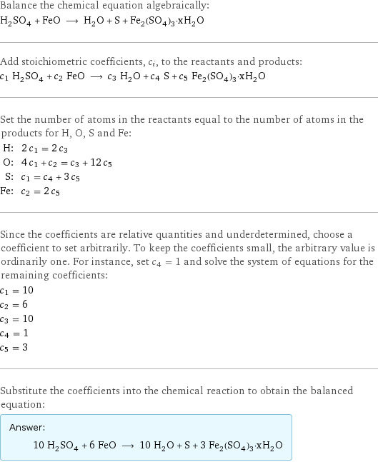 Balance the chemical equation algebraically: H_2SO_4 + FeO ⟶ H_2O + S + Fe_2(SO_4)_3·xH_2O Add stoichiometric coefficients, c_i, to the reactants and products: c_1 H_2SO_4 + c_2 FeO ⟶ c_3 H_2O + c_4 S + c_5 Fe_2(SO_4)_3·xH_2O Set the number of atoms in the reactants equal to the number of atoms in the products for H, O, S and Fe: H: | 2 c_1 = 2 c_3 O: | 4 c_1 + c_2 = c_3 + 12 c_5 S: | c_1 = c_4 + 3 c_5 Fe: | c_2 = 2 c_5 Since the coefficients are relative quantities and underdetermined, choose a coefficient to set arbitrarily. To keep the coefficients small, the arbitrary value is ordinarily one. For instance, set c_4 = 1 and solve the system of equations for the remaining coefficients: c_1 = 10 c_2 = 6 c_3 = 10 c_4 = 1 c_5 = 3 Substitute the coefficients into the chemical reaction to obtain the balanced equation: Answer: |   | 10 H_2SO_4 + 6 FeO ⟶ 10 H_2O + S + 3 Fe_2(SO_4)_3·xH_2O