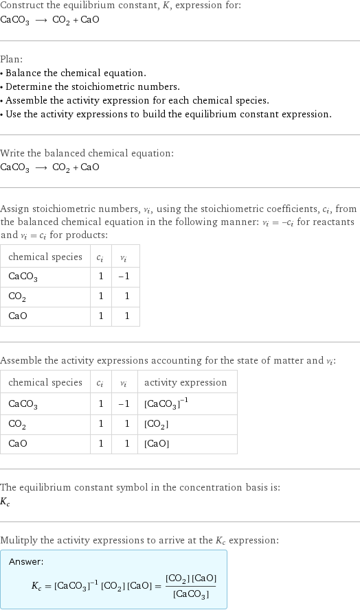 Construct the equilibrium constant, K, expression for: CaCO_3 ⟶ CO_2 + CaO Plan: • Balance the chemical equation. • Determine the stoichiometric numbers. • Assemble the activity expression for each chemical species. • Use the activity expressions to build the equilibrium constant expression. Write the balanced chemical equation: CaCO_3 ⟶ CO_2 + CaO Assign stoichiometric numbers, ν_i, using the stoichiometric coefficients, c_i, from the balanced chemical equation in the following manner: ν_i = -c_i for reactants and ν_i = c_i for products: chemical species | c_i | ν_i CaCO_3 | 1 | -1 CO_2 | 1 | 1 CaO | 1 | 1 Assemble the activity expressions accounting for the state of matter and ν_i: chemical species | c_i | ν_i | activity expression CaCO_3 | 1 | -1 | ([CaCO3])^(-1) CO_2 | 1 | 1 | [CO2] CaO | 1 | 1 | [CaO] The equilibrium constant symbol in the concentration basis is: K_c Mulitply the activity expressions to arrive at the K_c expression: Answer: |   | K_c = ([CaCO3])^(-1) [CO2] [CaO] = ([CO2] [CaO])/([CaCO3])