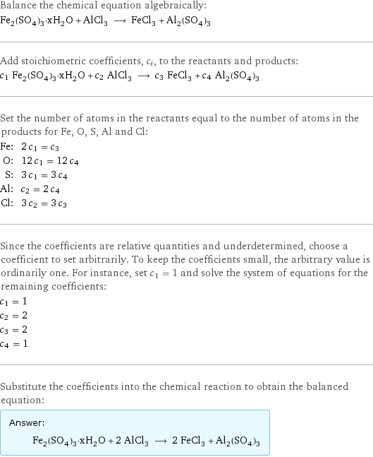 Balance the chemical equation algebraically: Fe_2(SO_4)_3·xH_2O + AlCl_3 ⟶ FeCl_3 + Al_2(SO_4)_3 Add stoichiometric coefficients, c_i, to the reactants and products: c_1 Fe_2(SO_4)_3·xH_2O + c_2 AlCl_3 ⟶ c_3 FeCl_3 + c_4 Al_2(SO_4)_3 Set the number of atoms in the reactants equal to the number of atoms in the products for Fe, O, S, Al and Cl: Fe: | 2 c_1 = c_3 O: | 12 c_1 = 12 c_4 S: | 3 c_1 = 3 c_4 Al: | c_2 = 2 c_4 Cl: | 3 c_2 = 3 c_3 Since the coefficients are relative quantities and underdetermined, choose a coefficient to set arbitrarily. To keep the coefficients small, the arbitrary value is ordinarily one. For instance, set c_1 = 1 and solve the system of equations for the remaining coefficients: c_1 = 1 c_2 = 2 c_3 = 2 c_4 = 1 Substitute the coefficients into the chemical reaction to obtain the balanced equation: Answer: |   | Fe_2(SO_4)_3·xH_2O + 2 AlCl_3 ⟶ 2 FeCl_3 + Al_2(SO_4)_3