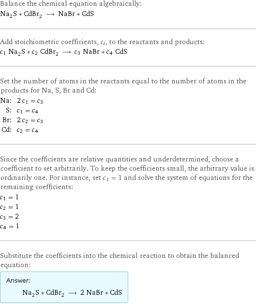 Balance the chemical equation algebraically: Na_2S + CdBr_2 ⟶ NaBr + CdS Add stoichiometric coefficients, c_i, to the reactants and products: c_1 Na_2S + c_2 CdBr_2 ⟶ c_3 NaBr + c_4 CdS Set the number of atoms in the reactants equal to the number of atoms in the products for Na, S, Br and Cd: Na: | 2 c_1 = c_3 S: | c_1 = c_4 Br: | 2 c_2 = c_3 Cd: | c_2 = c_4 Since the coefficients are relative quantities and underdetermined, choose a coefficient to set arbitrarily. To keep the coefficients small, the arbitrary value is ordinarily one. For instance, set c_1 = 1 and solve the system of equations for the remaining coefficients: c_1 = 1 c_2 = 1 c_3 = 2 c_4 = 1 Substitute the coefficients into the chemical reaction to obtain the balanced equation: Answer: |   | Na_2S + CdBr_2 ⟶ 2 NaBr + CdS