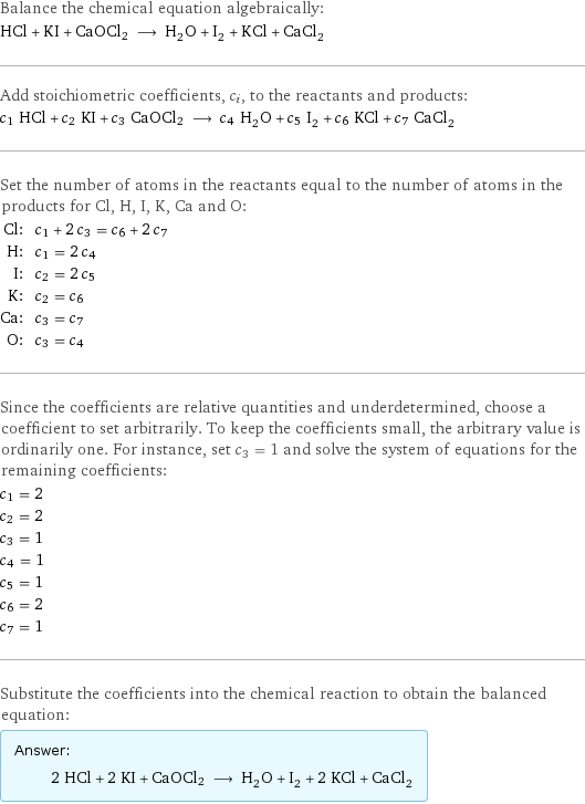 Balance the chemical equation algebraically: HCl + KI + CaOCl2 ⟶ H_2O + I_2 + KCl + CaCl_2 Add stoichiometric coefficients, c_i, to the reactants and products: c_1 HCl + c_2 KI + c_3 CaOCl2 ⟶ c_4 H_2O + c_5 I_2 + c_6 KCl + c_7 CaCl_2 Set the number of atoms in the reactants equal to the number of atoms in the products for Cl, H, I, K, Ca and O: Cl: | c_1 + 2 c_3 = c_6 + 2 c_7 H: | c_1 = 2 c_4 I: | c_2 = 2 c_5 K: | c_2 = c_6 Ca: | c_3 = c_7 O: | c_3 = c_4 Since the coefficients are relative quantities and underdetermined, choose a coefficient to set arbitrarily. To keep the coefficients small, the arbitrary value is ordinarily one. For instance, set c_3 = 1 and solve the system of equations for the remaining coefficients: c_1 = 2 c_2 = 2 c_3 = 1 c_4 = 1 c_5 = 1 c_6 = 2 c_7 = 1 Substitute the coefficients into the chemical reaction to obtain the balanced equation: Answer: |   | 2 HCl + 2 KI + CaOCl2 ⟶ H_2O + I_2 + 2 KCl + CaCl_2