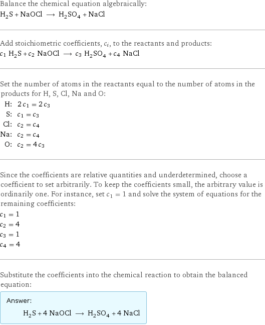 Balance the chemical equation algebraically: H_2S + NaOCl ⟶ H_2SO_4 + NaCl Add stoichiometric coefficients, c_i, to the reactants and products: c_1 H_2S + c_2 NaOCl ⟶ c_3 H_2SO_4 + c_4 NaCl Set the number of atoms in the reactants equal to the number of atoms in the products for H, S, Cl, Na and O: H: | 2 c_1 = 2 c_3 S: | c_1 = c_3 Cl: | c_2 = c_4 Na: | c_2 = c_4 O: | c_2 = 4 c_3 Since the coefficients are relative quantities and underdetermined, choose a coefficient to set arbitrarily. To keep the coefficients small, the arbitrary value is ordinarily one. For instance, set c_1 = 1 and solve the system of equations for the remaining coefficients: c_1 = 1 c_2 = 4 c_3 = 1 c_4 = 4 Substitute the coefficients into the chemical reaction to obtain the balanced equation: Answer: |   | H_2S + 4 NaOCl ⟶ H_2SO_4 + 4 NaCl