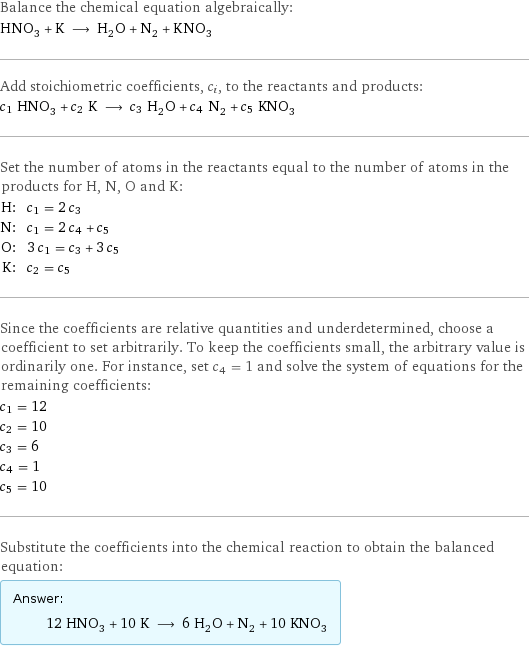 Balance the chemical equation algebraically: HNO_3 + K ⟶ H_2O + N_2 + KNO_3 Add stoichiometric coefficients, c_i, to the reactants and products: c_1 HNO_3 + c_2 K ⟶ c_3 H_2O + c_4 N_2 + c_5 KNO_3 Set the number of atoms in the reactants equal to the number of atoms in the products for H, N, O and K: H: | c_1 = 2 c_3 N: | c_1 = 2 c_4 + c_5 O: | 3 c_1 = c_3 + 3 c_5 K: | c_2 = c_5 Since the coefficients are relative quantities and underdetermined, choose a coefficient to set arbitrarily. To keep the coefficients small, the arbitrary value is ordinarily one. For instance, set c_4 = 1 and solve the system of equations for the remaining coefficients: c_1 = 12 c_2 = 10 c_3 = 6 c_4 = 1 c_5 = 10 Substitute the coefficients into the chemical reaction to obtain the balanced equation: Answer: |   | 12 HNO_3 + 10 K ⟶ 6 H_2O + N_2 + 10 KNO_3