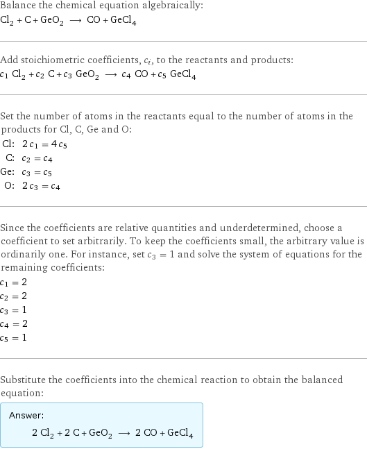 Balance the chemical equation algebraically: Cl_2 + C + GeO_2 ⟶ CO + GeCl_4 Add stoichiometric coefficients, c_i, to the reactants and products: c_1 Cl_2 + c_2 C + c_3 GeO_2 ⟶ c_4 CO + c_5 GeCl_4 Set the number of atoms in the reactants equal to the number of atoms in the products for Cl, C, Ge and O: Cl: | 2 c_1 = 4 c_5 C: | c_2 = c_4 Ge: | c_3 = c_5 O: | 2 c_3 = c_4 Since the coefficients are relative quantities and underdetermined, choose a coefficient to set arbitrarily. To keep the coefficients small, the arbitrary value is ordinarily one. For instance, set c_3 = 1 and solve the system of equations for the remaining coefficients: c_1 = 2 c_2 = 2 c_3 = 1 c_4 = 2 c_5 = 1 Substitute the coefficients into the chemical reaction to obtain the balanced equation: Answer: |   | 2 Cl_2 + 2 C + GeO_2 ⟶ 2 CO + GeCl_4