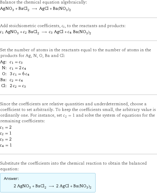 Balance the chemical equation algebraically: AgNO_3 + BaCl_2 ⟶ AgCl + Ba(NO_3)_2 Add stoichiometric coefficients, c_i, to the reactants and products: c_1 AgNO_3 + c_2 BaCl_2 ⟶ c_3 AgCl + c_4 Ba(NO_3)_2 Set the number of atoms in the reactants equal to the number of atoms in the products for Ag, N, O, Ba and Cl: Ag: | c_1 = c_3 N: | c_1 = 2 c_4 O: | 3 c_1 = 6 c_4 Ba: | c_2 = c_4 Cl: | 2 c_2 = c_3 Since the coefficients are relative quantities and underdetermined, choose a coefficient to set arbitrarily. To keep the coefficients small, the arbitrary value is ordinarily one. For instance, set c_2 = 1 and solve the system of equations for the remaining coefficients: c_1 = 2 c_2 = 1 c_3 = 2 c_4 = 1 Substitute the coefficients into the chemical reaction to obtain the balanced equation: Answer: |   | 2 AgNO_3 + BaCl_2 ⟶ 2 AgCl + Ba(NO_3)_2