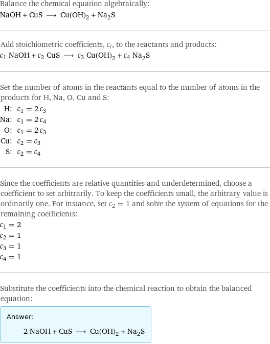 Balance the chemical equation algebraically: NaOH + CuS ⟶ Cu(OH)_2 + Na_2S Add stoichiometric coefficients, c_i, to the reactants and products: c_1 NaOH + c_2 CuS ⟶ c_3 Cu(OH)_2 + c_4 Na_2S Set the number of atoms in the reactants equal to the number of atoms in the products for H, Na, O, Cu and S: H: | c_1 = 2 c_3 Na: | c_1 = 2 c_4 O: | c_1 = 2 c_3 Cu: | c_2 = c_3 S: | c_2 = c_4 Since the coefficients are relative quantities and underdetermined, choose a coefficient to set arbitrarily. To keep the coefficients small, the arbitrary value is ordinarily one. For instance, set c_2 = 1 and solve the system of equations for the remaining coefficients: c_1 = 2 c_2 = 1 c_3 = 1 c_4 = 1 Substitute the coefficients into the chemical reaction to obtain the balanced equation: Answer: |   | 2 NaOH + CuS ⟶ Cu(OH)_2 + Na_2S