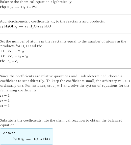 Balance the chemical equation algebraically: Pb(OH)_2 ⟶ H_2O + PbO Add stoichiometric coefficients, c_i, to the reactants and products: c_1 Pb(OH)_2 ⟶ c_2 H_2O + c_3 PbO Set the number of atoms in the reactants equal to the number of atoms in the products for H, O and Pb: H: | 2 c_1 = 2 c_2 O: | 2 c_1 = c_2 + c_3 Pb: | c_1 = c_3 Since the coefficients are relative quantities and underdetermined, choose a coefficient to set arbitrarily. To keep the coefficients small, the arbitrary value is ordinarily one. For instance, set c_1 = 1 and solve the system of equations for the remaining coefficients: c_1 = 1 c_2 = 1 c_3 = 1 Substitute the coefficients into the chemical reaction to obtain the balanced equation: Answer: |   | Pb(OH)_2 ⟶ H_2O + PbO