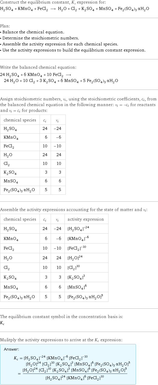 Construct the equilibrium constant, K, expression for: H_2SO_4 + KMnO_4 + FeCl_2 ⟶ H_2O + Cl_2 + K_2SO_4 + MnSO_4 + Fe_2(SO_4)_3·xH_2O Plan: • Balance the chemical equation. • Determine the stoichiometric numbers. • Assemble the activity expression for each chemical species. • Use the activity expressions to build the equilibrium constant expression. Write the balanced chemical equation: 24 H_2SO_4 + 6 KMnO_4 + 10 FeCl_2 ⟶ 24 H_2O + 10 Cl_2 + 3 K_2SO_4 + 6 MnSO_4 + 5 Fe_2(SO_4)_3·xH_2O Assign stoichiometric numbers, ν_i, using the stoichiometric coefficients, c_i, from the balanced chemical equation in the following manner: ν_i = -c_i for reactants and ν_i = c_i for products: chemical species | c_i | ν_i H_2SO_4 | 24 | -24 KMnO_4 | 6 | -6 FeCl_2 | 10 | -10 H_2O | 24 | 24 Cl_2 | 10 | 10 K_2SO_4 | 3 | 3 MnSO_4 | 6 | 6 Fe_2(SO_4)_3·xH_2O | 5 | 5 Assemble the activity expressions accounting for the state of matter and ν_i: chemical species | c_i | ν_i | activity expression H_2SO_4 | 24 | -24 | ([H2SO4])^(-24) KMnO_4 | 6 | -6 | ([KMnO4])^(-6) FeCl_2 | 10 | -10 | ([FeCl2])^(-10) H_2O | 24 | 24 | ([H2O])^24 Cl_2 | 10 | 10 | ([Cl2])^10 K_2SO_4 | 3 | 3 | ([K2SO4])^3 MnSO_4 | 6 | 6 | ([MnSO4])^6 Fe_2(SO_4)_3·xH_2O | 5 | 5 | ([Fe2(SO4)3·xH2O])^5 The equilibrium constant symbol in the concentration basis is: K_c Mulitply the activity expressions to arrive at the K_c expression: Answer: |   | K_c = ([H2SO4])^(-24) ([KMnO4])^(-6) ([FeCl2])^(-10) ([H2O])^24 ([Cl2])^10 ([K2SO4])^3 ([MnSO4])^6 ([Fe2(SO4)3·xH2O])^5 = (([H2O])^24 ([Cl2])^10 ([K2SO4])^3 ([MnSO4])^6 ([Fe2(SO4)3·xH2O])^5)/(([H2SO4])^24 ([KMnO4])^6 ([FeCl2])^10)