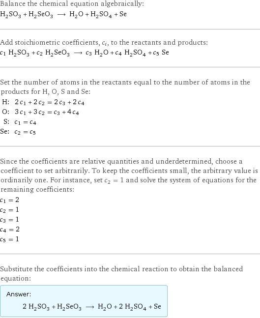 Balance the chemical equation algebraically: H_2SO_3 + H_2SeO_3 ⟶ H_2O + H_2SO_4 + Se Add stoichiometric coefficients, c_i, to the reactants and products: c_1 H_2SO_3 + c_2 H_2SeO_3 ⟶ c_3 H_2O + c_4 H_2SO_4 + c_5 Se Set the number of atoms in the reactants equal to the number of atoms in the products for H, O, S and Se: H: | 2 c_1 + 2 c_2 = 2 c_3 + 2 c_4 O: | 3 c_1 + 3 c_2 = c_3 + 4 c_4 S: | c_1 = c_4 Se: | c_2 = c_5 Since the coefficients are relative quantities and underdetermined, choose a coefficient to set arbitrarily. To keep the coefficients small, the arbitrary value is ordinarily one. For instance, set c_2 = 1 and solve the system of equations for the remaining coefficients: c_1 = 2 c_2 = 1 c_3 = 1 c_4 = 2 c_5 = 1 Substitute the coefficients into the chemical reaction to obtain the balanced equation: Answer: |   | 2 H_2SO_3 + H_2SeO_3 ⟶ H_2O + 2 H_2SO_4 + Se