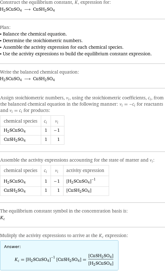 Construct the equilibrium constant, K, expression for: H2SCuSO4 ⟶ CuSH2SO4 Plan: • Balance the chemical equation. • Determine the stoichiometric numbers. • Assemble the activity expression for each chemical species. • Use the activity expressions to build the equilibrium constant expression. Write the balanced chemical equation: H2SCuSO4 ⟶ CuSH2SO4 Assign stoichiometric numbers, ν_i, using the stoichiometric coefficients, c_i, from the balanced chemical equation in the following manner: ν_i = -c_i for reactants and ν_i = c_i for products: chemical species | c_i | ν_i H2SCuSO4 | 1 | -1 CuSH2SO4 | 1 | 1 Assemble the activity expressions accounting for the state of matter and ν_i: chemical species | c_i | ν_i | activity expression H2SCuSO4 | 1 | -1 | ([H2SCuSO4])^(-1) CuSH2SO4 | 1 | 1 | [CuSH2SO4] The equilibrium constant symbol in the concentration basis is: K_c Mulitply the activity expressions to arrive at the K_c expression: Answer: |   | K_c = ([H2SCuSO4])^(-1) [CuSH2SO4] = ([CuSH2SO4])/([H2SCuSO4])