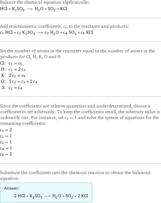 Balance the chemical equation algebraically: HCl + K_2SO_3 ⟶ H_2O + SO_2 + KCl Add stoichiometric coefficients, c_i, to the reactants and products: c_1 HCl + c_2 K_2SO_3 ⟶ c_3 H_2O + c_4 SO_2 + c_5 KCl Set the number of atoms in the reactants equal to the number of atoms in the products for Cl, H, K, O and S: Cl: | c_1 = c_5 H: | c_1 = 2 c_3 K: | 2 c_2 = c_5 O: | 3 c_2 = c_3 + 2 c_4 S: | c_2 = c_4 Since the coefficients are relative quantities and underdetermined, choose a coefficient to set arbitrarily. To keep the coefficients small, the arbitrary value is ordinarily one. For instance, set c_2 = 1 and solve the system of equations for the remaining coefficients: c_1 = 2 c_2 = 1 c_3 = 1 c_4 = 1 c_5 = 2 Substitute the coefficients into the chemical reaction to obtain the balanced equation: Answer: |   | 2 HCl + K_2SO_3 ⟶ H_2O + SO_2 + 2 KCl