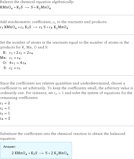 Balance the chemical equation algebraically: KMnO_4 + K2S ⟶ S + K_2MnO_4 Add stoichiometric coefficients, c_i, to the reactants and products: c_1 KMnO_4 + c_2 K2S ⟶ c_3 S + c_4 K_2MnO_4 Set the number of atoms in the reactants equal to the number of atoms in the products for K, Mn, O and S: K: | c_1 + 2 c_2 = 2 c_4 Mn: | c_1 = c_4 O: | 4 c_1 = 4 c_4 S: | c_2 = c_3 Since the coefficients are relative quantities and underdetermined, choose a coefficient to set arbitrarily. To keep the coefficients small, the arbitrary value is ordinarily one. For instance, set c_2 = 1 and solve the system of equations for the remaining coefficients: c_1 = 2 c_2 = 1 c_3 = 1 c_4 = 2 Substitute the coefficients into the chemical reaction to obtain the balanced equation: Answer: |   | 2 KMnO_4 + K2S ⟶ S + 2 K_2MnO_4