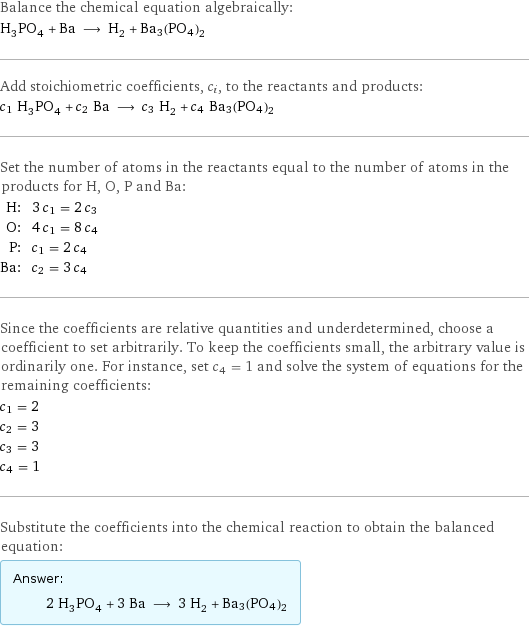 Balance the chemical equation algebraically: H_3PO_4 + Ba ⟶ H_2 + Ba3(PO4)2 Add stoichiometric coefficients, c_i, to the reactants and products: c_1 H_3PO_4 + c_2 Ba ⟶ c_3 H_2 + c_4 Ba3(PO4)2 Set the number of atoms in the reactants equal to the number of atoms in the products for H, O, P and Ba: H: | 3 c_1 = 2 c_3 O: | 4 c_1 = 8 c_4 P: | c_1 = 2 c_4 Ba: | c_2 = 3 c_4 Since the coefficients are relative quantities and underdetermined, choose a coefficient to set arbitrarily. To keep the coefficients small, the arbitrary value is ordinarily one. For instance, set c_4 = 1 and solve the system of equations for the remaining coefficients: c_1 = 2 c_2 = 3 c_3 = 3 c_4 = 1 Substitute the coefficients into the chemical reaction to obtain the balanced equation: Answer: |   | 2 H_3PO_4 + 3 Ba ⟶ 3 H_2 + Ba3(PO4)2