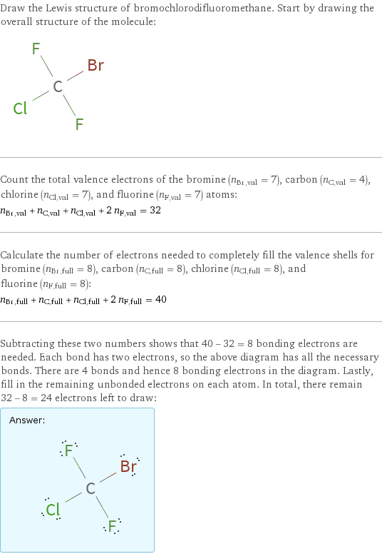 Draw the Lewis structure of bromochlorodifluoromethane. Start by drawing the overall structure of the molecule:  Count the total valence electrons of the bromine (n_Br, val = 7), carbon (n_C, val = 4), chlorine (n_Cl, val = 7), and fluorine (n_F, val = 7) atoms: n_Br, val + n_C, val + n_Cl, val + 2 n_F, val = 32 Calculate the number of electrons needed to completely fill the valence shells for bromine (n_Br, full = 8), carbon (n_C, full = 8), chlorine (n_Cl, full = 8), and fluorine (n_F, full = 8): n_Br, full + n_C, full + n_Cl, full + 2 n_F, full = 40 Subtracting these two numbers shows that 40 - 32 = 8 bonding electrons are needed. Each bond has two electrons, so the above diagram has all the necessary bonds. There are 4 bonds and hence 8 bonding electrons in the diagram. Lastly, fill in the remaining unbonded electrons on each atom. In total, there remain 32 - 8 = 24 electrons left to draw: Answer: |   | 