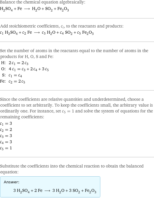 Balance the chemical equation algebraically: H_2SO_4 + Fe ⟶ H_2O + SO_2 + Fe_2O_3 Add stoichiometric coefficients, c_i, to the reactants and products: c_1 H_2SO_4 + c_2 Fe ⟶ c_3 H_2O + c_4 SO_2 + c_5 Fe_2O_3 Set the number of atoms in the reactants equal to the number of atoms in the products for H, O, S and Fe: H: | 2 c_1 = 2 c_3 O: | 4 c_1 = c_3 + 2 c_4 + 3 c_5 S: | c_1 = c_4 Fe: | c_2 = 2 c_5 Since the coefficients are relative quantities and underdetermined, choose a coefficient to set arbitrarily. To keep the coefficients small, the arbitrary value is ordinarily one. For instance, set c_5 = 1 and solve the system of equations for the remaining coefficients: c_1 = 3 c_2 = 2 c_3 = 3 c_4 = 3 c_5 = 1 Substitute the coefficients into the chemical reaction to obtain the balanced equation: Answer: |   | 3 H_2SO_4 + 2 Fe ⟶ 3 H_2O + 3 SO_2 + Fe_2O_3