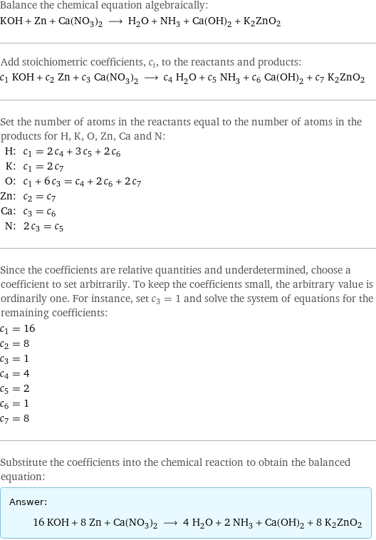 Balance the chemical equation algebraically: KOH + Zn + Ca(NO_3)_2 ⟶ H_2O + NH_3 + Ca(OH)_2 + K2ZnO2 Add stoichiometric coefficients, c_i, to the reactants and products: c_1 KOH + c_2 Zn + c_3 Ca(NO_3)_2 ⟶ c_4 H_2O + c_5 NH_3 + c_6 Ca(OH)_2 + c_7 K2ZnO2 Set the number of atoms in the reactants equal to the number of atoms in the products for H, K, O, Zn, Ca and N: H: | c_1 = 2 c_4 + 3 c_5 + 2 c_6 K: | c_1 = 2 c_7 O: | c_1 + 6 c_3 = c_4 + 2 c_6 + 2 c_7 Zn: | c_2 = c_7 Ca: | c_3 = c_6 N: | 2 c_3 = c_5 Since the coefficients are relative quantities and underdetermined, choose a coefficient to set arbitrarily. To keep the coefficients small, the arbitrary value is ordinarily one. For instance, set c_3 = 1 and solve the system of equations for the remaining coefficients: c_1 = 16 c_2 = 8 c_3 = 1 c_4 = 4 c_5 = 2 c_6 = 1 c_7 = 8 Substitute the coefficients into the chemical reaction to obtain the balanced equation: Answer: |   | 16 KOH + 8 Zn + Ca(NO_3)_2 ⟶ 4 H_2O + 2 NH_3 + Ca(OH)_2 + 8 K2ZnO2