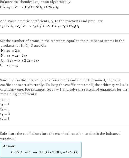 Balance the chemical equation algebraically: HNO_3 + Cr ⟶ H_2O + NO_2 + CrN_3O_9 Add stoichiometric coefficients, c_i, to the reactants and products: c_1 HNO_3 + c_2 Cr ⟶ c_3 H_2O + c_4 NO_2 + c_5 CrN_3O_9 Set the number of atoms in the reactants equal to the number of atoms in the products for H, N, O and Cr: H: | c_1 = 2 c_3 N: | c_1 = c_4 + 3 c_5 O: | 3 c_1 = c_3 + 2 c_4 + 9 c_5 Cr: | c_2 = c_5 Since the coefficients are relative quantities and underdetermined, choose a coefficient to set arbitrarily. To keep the coefficients small, the arbitrary value is ordinarily one. For instance, set c_2 = 1 and solve the system of equations for the remaining coefficients: c_1 = 6 c_2 = 1 c_3 = 3 c_4 = 3 c_5 = 1 Substitute the coefficients into the chemical reaction to obtain the balanced equation: Answer: |   | 6 HNO_3 + Cr ⟶ 3 H_2O + 3 NO_2 + CrN_3O_9