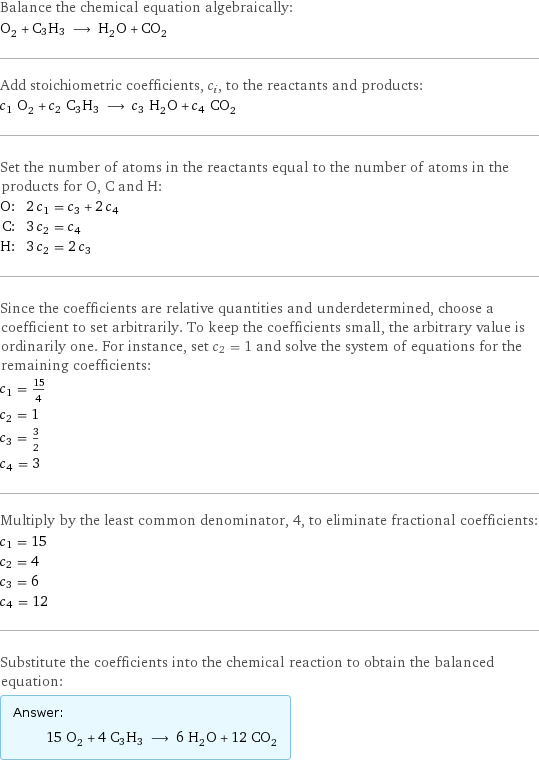 Balance the chemical equation algebraically: O_2 + C3H3 ⟶ H_2O + CO_2 Add stoichiometric coefficients, c_i, to the reactants and products: c_1 O_2 + c_2 C3H3 ⟶ c_3 H_2O + c_4 CO_2 Set the number of atoms in the reactants equal to the number of atoms in the products for O, C and H: O: | 2 c_1 = c_3 + 2 c_4 C: | 3 c_2 = c_4 H: | 3 c_2 = 2 c_3 Since the coefficients are relative quantities and underdetermined, choose a coefficient to set arbitrarily. To keep the coefficients small, the arbitrary value is ordinarily one. For instance, set c_2 = 1 and solve the system of equations for the remaining coefficients: c_1 = 15/4 c_2 = 1 c_3 = 3/2 c_4 = 3 Multiply by the least common denominator, 4, to eliminate fractional coefficients: c_1 = 15 c_2 = 4 c_3 = 6 c_4 = 12 Substitute the coefficients into the chemical reaction to obtain the balanced equation: Answer: |   | 15 O_2 + 4 C3H3 ⟶ 6 H_2O + 12 CO_2