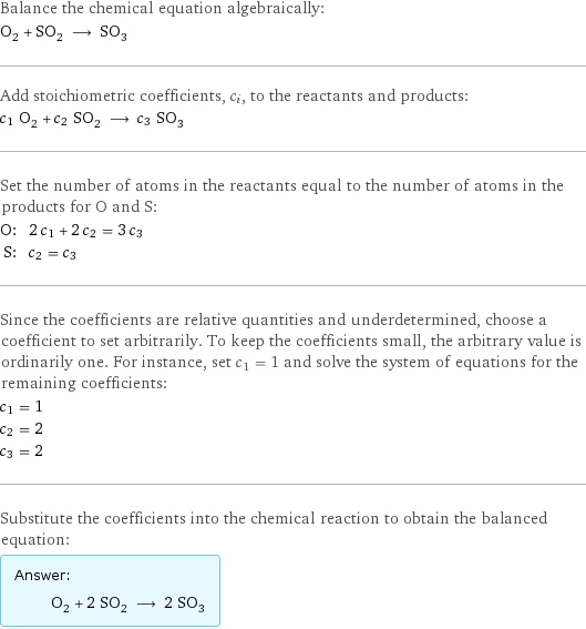 Balance the chemical equation algebraically: O_2 + SO_2 ⟶ SO_3 Add stoichiometric coefficients, c_i, to the reactants and products: c_1 O_2 + c_2 SO_2 ⟶ c_3 SO_3 Set the number of atoms in the reactants equal to the number of atoms in the products for O and S: O: | 2 c_1 + 2 c_2 = 3 c_3 S: | c_2 = c_3 Since the coefficients are relative quantities and underdetermined, choose a coefficient to set arbitrarily. To keep the coefficients small, the arbitrary value is ordinarily one. For instance, set c_1 = 1 and solve the system of equations for the remaining coefficients: c_1 = 1 c_2 = 2 c_3 = 2 Substitute the coefficients into the chemical reaction to obtain the balanced equation: Answer: |   | O_2 + 2 SO_2 ⟶ 2 SO_3