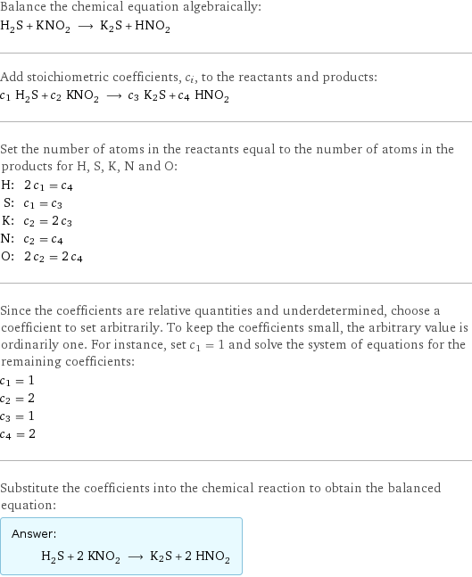 Balance the chemical equation algebraically: H_2S + KNO_2 ⟶ K2S + HNO_2 Add stoichiometric coefficients, c_i, to the reactants and products: c_1 H_2S + c_2 KNO_2 ⟶ c_3 K2S + c_4 HNO_2 Set the number of atoms in the reactants equal to the number of atoms in the products for H, S, K, N and O: H: | 2 c_1 = c_4 S: | c_1 = c_3 K: | c_2 = 2 c_3 N: | c_2 = c_4 O: | 2 c_2 = 2 c_4 Since the coefficients are relative quantities and underdetermined, choose a coefficient to set arbitrarily. To keep the coefficients small, the arbitrary value is ordinarily one. For instance, set c_1 = 1 and solve the system of equations for the remaining coefficients: c_1 = 1 c_2 = 2 c_3 = 1 c_4 = 2 Substitute the coefficients into the chemical reaction to obtain the balanced equation: Answer: |   | H_2S + 2 KNO_2 ⟶ K2S + 2 HNO_2