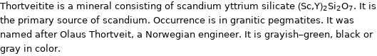 Thortveitite is a mineral consisting of scandium yttrium silicate (Sc, Y)_2Si_2O_7. It is the primary source of scandium. Occurrence is in granitic pegmatites. It was named after Olaus Thortveit, a Norwegian engineer. It is grayish-green, black or gray in color.