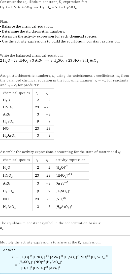 Construct the equilibrium constant, K, expression for: H_2O + HNO_3 + AsS3 ⟶ H_2SO_4 + NO + H_3AsO_4 Plan: • Balance the chemical equation. • Determine the stoichiometric numbers. • Assemble the activity expression for each chemical species. • Use the activity expressions to build the equilibrium constant expression. Write the balanced chemical equation: 2 H_2O + 23 HNO_3 + 3 AsS3 ⟶ 9 H_2SO_4 + 23 NO + 3 H_3AsO_4 Assign stoichiometric numbers, ν_i, using the stoichiometric coefficients, c_i, from the balanced chemical equation in the following manner: ν_i = -c_i for reactants and ν_i = c_i for products: chemical species | c_i | ν_i H_2O | 2 | -2 HNO_3 | 23 | -23 AsS3 | 3 | -3 H_2SO_4 | 9 | 9 NO | 23 | 23 H_3AsO_4 | 3 | 3 Assemble the activity expressions accounting for the state of matter and ν_i: chemical species | c_i | ν_i | activity expression H_2O | 2 | -2 | ([H2O])^(-2) HNO_3 | 23 | -23 | ([HNO3])^(-23) AsS3 | 3 | -3 | ([AsS3])^(-3) H_2SO_4 | 9 | 9 | ([H2SO4])^9 NO | 23 | 23 | ([NO])^23 H_3AsO_4 | 3 | 3 | ([H3AsO4])^3 The equilibrium constant symbol in the concentration basis is: K_c Mulitply the activity expressions to arrive at the K_c expression: Answer: |   | K_c = ([H2O])^(-2) ([HNO3])^(-23) ([AsS3])^(-3) ([H2SO4])^9 ([NO])^23 ([H3AsO4])^3 = (([H2SO4])^9 ([NO])^23 ([H3AsO4])^3)/(([H2O])^2 ([HNO3])^23 ([AsS3])^3)