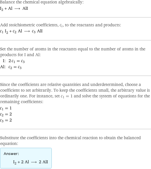 Balance the chemical equation algebraically: I_2 + Al ⟶ AlI Add stoichiometric coefficients, c_i, to the reactants and products: c_1 I_2 + c_2 Al ⟶ c_3 AlI Set the number of atoms in the reactants equal to the number of atoms in the products for I and Al: I: | 2 c_1 = c_3 Al: | c_2 = c_3 Since the coefficients are relative quantities and underdetermined, choose a coefficient to set arbitrarily. To keep the coefficients small, the arbitrary value is ordinarily one. For instance, set c_1 = 1 and solve the system of equations for the remaining coefficients: c_1 = 1 c_2 = 2 c_3 = 2 Substitute the coefficients into the chemical reaction to obtain the balanced equation: Answer: |   | I_2 + 2 Al ⟶ 2 AlI