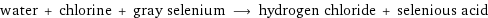 water + chlorine + gray selenium ⟶ hydrogen chloride + selenious acid