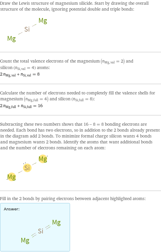 Draw the Lewis structure of magnesium silicide. Start by drawing the overall structure of the molecule, ignoring potential double and triple bonds:  Count the total valence electrons of the magnesium (n_Mg, val = 2) and silicon (n_Si, val = 4) atoms: 2 n_Mg, val + n_Si, val = 8 Calculate the number of electrons needed to completely fill the valence shells for magnesium (n_Mg, full = 4) and silicon (n_Si, full = 8): 2 n_Mg, full + n_Si, full = 16 Subtracting these two numbers shows that 16 - 8 = 8 bonding electrons are needed. Each bond has two electrons, so in addition to the 2 bonds already present in the diagram add 2 bonds. To minimize formal charge silicon wants 4 bonds and magnesium wants 2 bonds. Identify the atoms that want additional bonds and the number of electrons remaining on each atom:  Fill in the 2 bonds by pairing electrons between adjacent highlighted atoms: Answer: |   | 