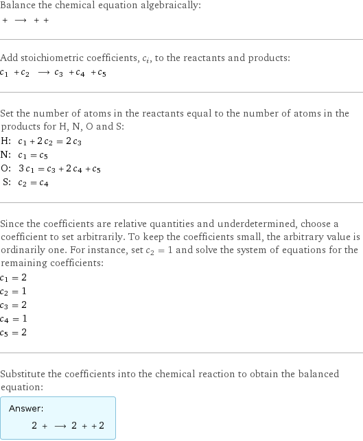 Balance the chemical equation algebraically:  + ⟶ + +  Add stoichiometric coefficients, c_i, to the reactants and products: c_1 + c_2 ⟶ c_3 + c_4 + c_5  Set the number of atoms in the reactants equal to the number of atoms in the products for H, N, O and S: H: | c_1 + 2 c_2 = 2 c_3 N: | c_1 = c_5 O: | 3 c_1 = c_3 + 2 c_4 + c_5 S: | c_2 = c_4 Since the coefficients are relative quantities and underdetermined, choose a coefficient to set arbitrarily. To keep the coefficients small, the arbitrary value is ordinarily one. For instance, set c_2 = 1 and solve the system of equations for the remaining coefficients: c_1 = 2 c_2 = 1 c_3 = 2 c_4 = 1 c_5 = 2 Substitute the coefficients into the chemical reaction to obtain the balanced equation: Answer: |   | 2 + ⟶ 2 + + 2 