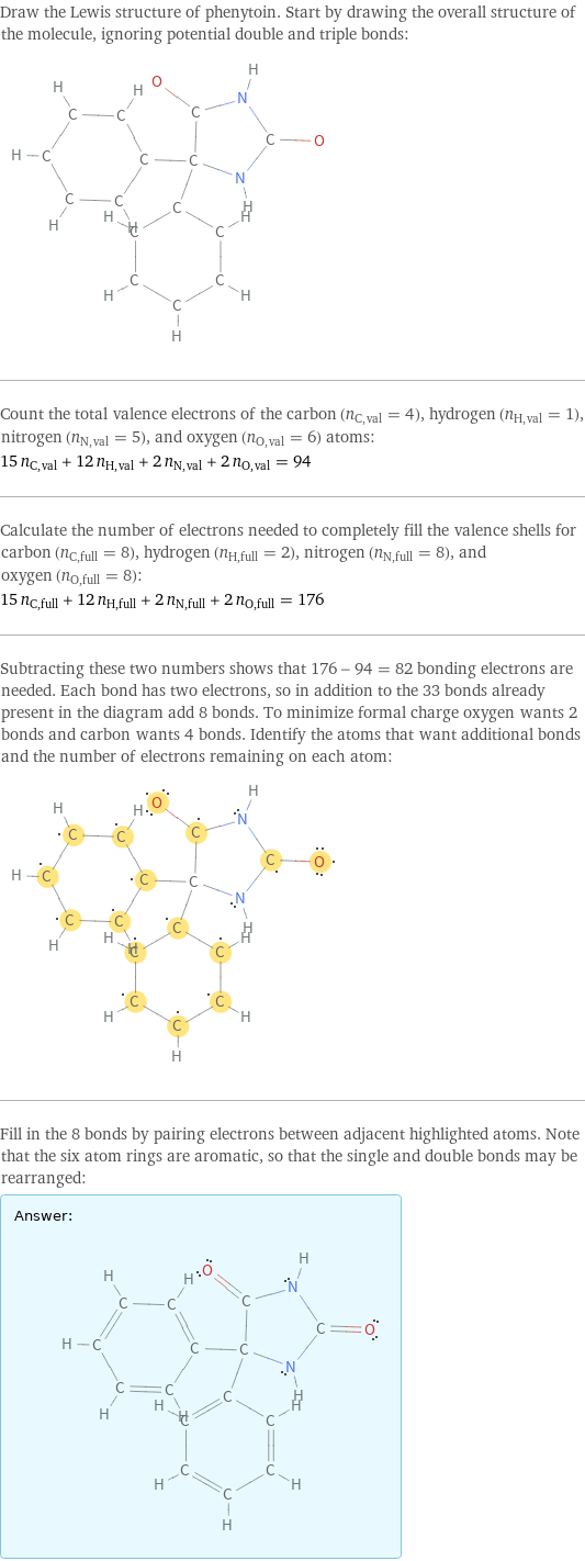 Draw the Lewis structure of phenytoin. Start by drawing the overall structure of the molecule, ignoring potential double and triple bonds:  Count the total valence electrons of the carbon (n_C, val = 4), hydrogen (n_H, val = 1), nitrogen (n_N, val = 5), and oxygen (n_O, val = 6) atoms: 15 n_C, val + 12 n_H, val + 2 n_N, val + 2 n_O, val = 94 Calculate the number of electrons needed to completely fill the valence shells for carbon (n_C, full = 8), hydrogen (n_H, full = 2), nitrogen (n_N, full = 8), and oxygen (n_O, full = 8): 15 n_C, full + 12 n_H, full + 2 n_N, full + 2 n_O, full = 176 Subtracting these two numbers shows that 176 - 94 = 82 bonding electrons are needed. Each bond has two electrons, so in addition to the 33 bonds already present in the diagram add 8 bonds. To minimize formal charge oxygen wants 2 bonds and carbon wants 4 bonds. Identify the atoms that want additional bonds and the number of electrons remaining on each atom:  Fill in the 8 bonds by pairing electrons between adjacent highlighted atoms. Note that the six atom rings are aromatic, so that the single and double bonds may be rearranged: Answer: |   | 