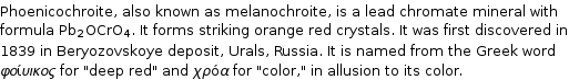 Phoenicochroite, also known as melanochroite, is a lead chromate mineral with formula Pb_2OCrO_4. It forms striking orange red crystals. It was first discovered in 1839 in Beryozovskoye deposit, Urals, Russia. It is named from the Greek word φοίυικος for 