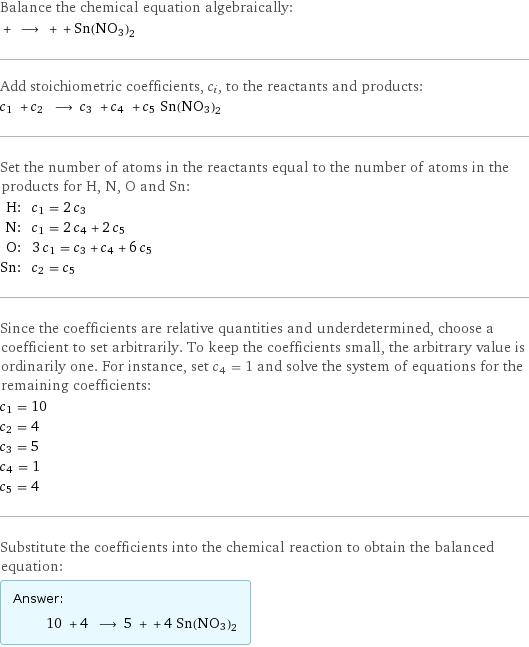 Balance the chemical equation algebraically:  + ⟶ + + Sn(NO3)2 Add stoichiometric coefficients, c_i, to the reactants and products: c_1 + c_2 ⟶ c_3 + c_4 + c_5 Sn(NO3)2 Set the number of atoms in the reactants equal to the number of atoms in the products for H, N, O and Sn: H: | c_1 = 2 c_3 N: | c_1 = 2 c_4 + 2 c_5 O: | 3 c_1 = c_3 + c_4 + 6 c_5 Sn: | c_2 = c_5 Since the coefficients are relative quantities and underdetermined, choose a coefficient to set arbitrarily. To keep the coefficients small, the arbitrary value is ordinarily one. For instance, set c_4 = 1 and solve the system of equations for the remaining coefficients: c_1 = 10 c_2 = 4 c_3 = 5 c_4 = 1 c_5 = 4 Substitute the coefficients into the chemical reaction to obtain the balanced equation: Answer: |   | 10 + 4 ⟶ 5 + + 4 Sn(NO3)2