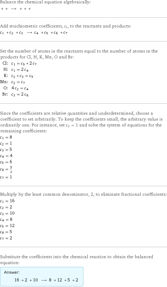 Balance the chemical equation algebraically:  + + ⟶ + + +  Add stoichiometric coefficients, c_i, to the reactants and products: c_1 + c_2 + c_3 ⟶ c_4 + c_5 + c_6 + c_7  Set the number of atoms in the reactants equal to the number of atoms in the products for Cl, H, K, Mn, O and Br: Cl: | c_1 = c_5 + 2 c_7 H: | c_1 = 2 c_4 K: | c_2 + c_3 = c_5 Mn: | c_2 = c_7 O: | 4 c_2 = c_4 Br: | c_3 = 2 c_6 Since the coefficients are relative quantities and underdetermined, choose a coefficient to set arbitrarily. To keep the coefficients small, the arbitrary value is ordinarily one. For instance, set c_2 = 1 and solve the system of equations for the remaining coefficients: c_1 = 8 c_2 = 1 c_3 = 5 c_4 = 4 c_5 = 6 c_6 = 5/2 c_7 = 1 Multiply by the least common denominator, 2, to eliminate fractional coefficients: c_1 = 16 c_2 = 2 c_3 = 10 c_4 = 8 c_5 = 12 c_6 = 5 c_7 = 2 Substitute the coefficients into the chemical reaction to obtain the balanced equation: Answer: |   | 16 + 2 + 10 ⟶ 8 + 12 + 5 + 2 