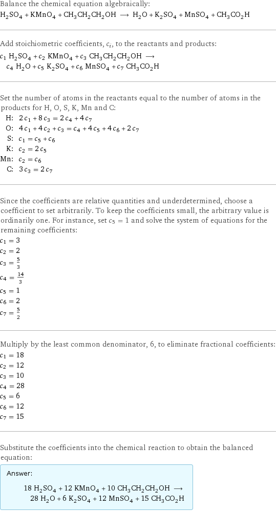 Balance the chemical equation algebraically: H_2SO_4 + KMnO_4 + CH_3CH_2CH_2OH ⟶ H_2O + K_2SO_4 + MnSO_4 + CH_3CO_2H Add stoichiometric coefficients, c_i, to the reactants and products: c_1 H_2SO_4 + c_2 KMnO_4 + c_3 CH_3CH_2CH_2OH ⟶ c_4 H_2O + c_5 K_2SO_4 + c_6 MnSO_4 + c_7 CH_3CO_2H Set the number of atoms in the reactants equal to the number of atoms in the products for H, O, S, K, Mn and C: H: | 2 c_1 + 8 c_3 = 2 c_4 + 4 c_7 O: | 4 c_1 + 4 c_2 + c_3 = c_4 + 4 c_5 + 4 c_6 + 2 c_7 S: | c_1 = c_5 + c_6 K: | c_2 = 2 c_5 Mn: | c_2 = c_6 C: | 3 c_3 = 2 c_7 Since the coefficients are relative quantities and underdetermined, choose a coefficient to set arbitrarily. To keep the coefficients small, the arbitrary value is ordinarily one. For instance, set c_5 = 1 and solve the system of equations for the remaining coefficients: c_1 = 3 c_2 = 2 c_3 = 5/3 c_4 = 14/3 c_5 = 1 c_6 = 2 c_7 = 5/2 Multiply by the least common denominator, 6, to eliminate fractional coefficients: c_1 = 18 c_2 = 12 c_3 = 10 c_4 = 28 c_5 = 6 c_6 = 12 c_7 = 15 Substitute the coefficients into the chemical reaction to obtain the balanced equation: Answer: |   | 18 H_2SO_4 + 12 KMnO_4 + 10 CH_3CH_2CH_2OH ⟶ 28 H_2O + 6 K_2SO_4 + 12 MnSO_4 + 15 CH_3CO_2H