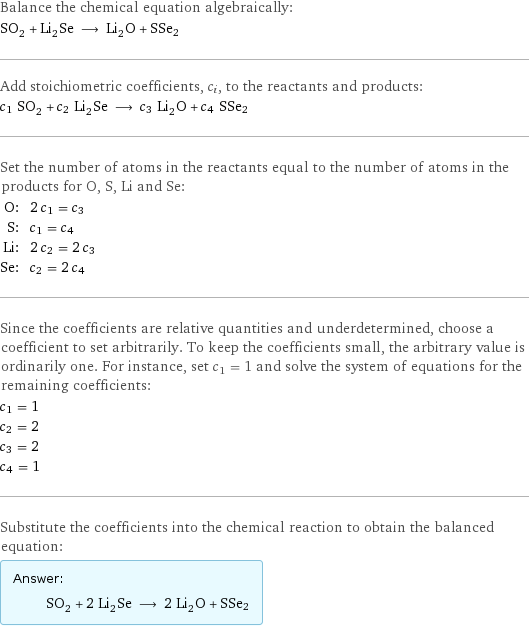 Balance the chemical equation algebraically: SO_2 + Li_2Se ⟶ Li_2O + SSe2 Add stoichiometric coefficients, c_i, to the reactants and products: c_1 SO_2 + c_2 Li_2Se ⟶ c_3 Li_2O + c_4 SSe2 Set the number of atoms in the reactants equal to the number of atoms in the products for O, S, Li and Se: O: | 2 c_1 = c_3 S: | c_1 = c_4 Li: | 2 c_2 = 2 c_3 Se: | c_2 = 2 c_4 Since the coefficients are relative quantities and underdetermined, choose a coefficient to set arbitrarily. To keep the coefficients small, the arbitrary value is ordinarily one. For instance, set c_1 = 1 and solve the system of equations for the remaining coefficients: c_1 = 1 c_2 = 2 c_3 = 2 c_4 = 1 Substitute the coefficients into the chemical reaction to obtain the balanced equation: Answer: |   | SO_2 + 2 Li_2Se ⟶ 2 Li_2O + SSe2