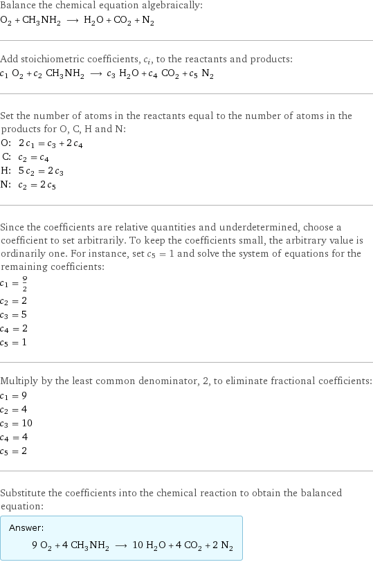 Balance the chemical equation algebraically: O_2 + CH_3NH_2 ⟶ H_2O + CO_2 + N_2 Add stoichiometric coefficients, c_i, to the reactants and products: c_1 O_2 + c_2 CH_3NH_2 ⟶ c_3 H_2O + c_4 CO_2 + c_5 N_2 Set the number of atoms in the reactants equal to the number of atoms in the products for O, C, H and N: O: | 2 c_1 = c_3 + 2 c_4 C: | c_2 = c_4 H: | 5 c_2 = 2 c_3 N: | c_2 = 2 c_5 Since the coefficients are relative quantities and underdetermined, choose a coefficient to set arbitrarily. To keep the coefficients small, the arbitrary value is ordinarily one. For instance, set c_5 = 1 and solve the system of equations for the remaining coefficients: c_1 = 9/2 c_2 = 2 c_3 = 5 c_4 = 2 c_5 = 1 Multiply by the least common denominator, 2, to eliminate fractional coefficients: c_1 = 9 c_2 = 4 c_3 = 10 c_4 = 4 c_5 = 2 Substitute the coefficients into the chemical reaction to obtain the balanced equation: Answer: |   | 9 O_2 + 4 CH_3NH_2 ⟶ 10 H_2O + 4 CO_2 + 2 N_2