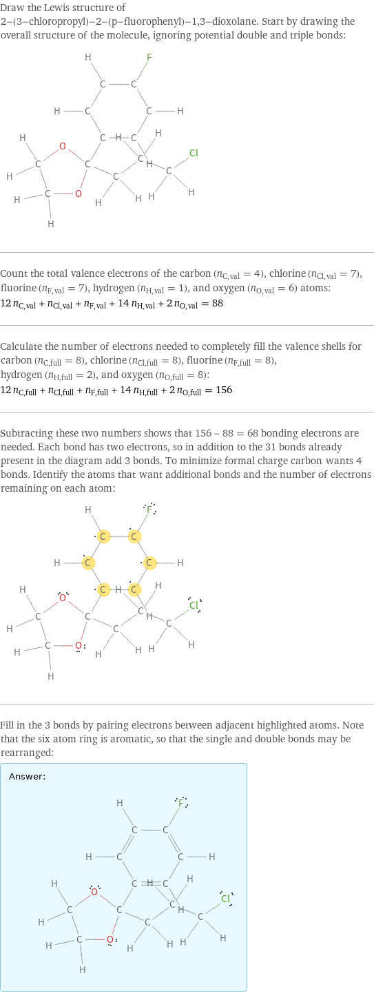 Draw the Lewis structure of 2-(3-chloropropyl)-2-(p-fluorophenyl)-1, 3-dioxolane. Start by drawing the overall structure of the molecule, ignoring potential double and triple bonds:  Count the total valence electrons of the carbon (n_C, val = 4), chlorine (n_Cl, val = 7), fluorine (n_F, val = 7), hydrogen (n_H, val = 1), and oxygen (n_O, val = 6) atoms: 12 n_C, val + n_Cl, val + n_F, val + 14 n_H, val + 2 n_O, val = 88 Calculate the number of electrons needed to completely fill the valence shells for carbon (n_C, full = 8), chlorine (n_Cl, full = 8), fluorine (n_F, full = 8), hydrogen (n_H, full = 2), and oxygen (n_O, full = 8): 12 n_C, full + n_Cl, full + n_F, full + 14 n_H, full + 2 n_O, full = 156 Subtracting these two numbers shows that 156 - 88 = 68 bonding electrons are needed. Each bond has two electrons, so in addition to the 31 bonds already present in the diagram add 3 bonds. To minimize formal charge carbon wants 4 bonds. Identify the atoms that want additional bonds and the number of electrons remaining on each atom:  Fill in the 3 bonds by pairing electrons between adjacent highlighted atoms. Note that the six atom ring is aromatic, so that the single and double bonds may be rearranged: Answer: |   | 