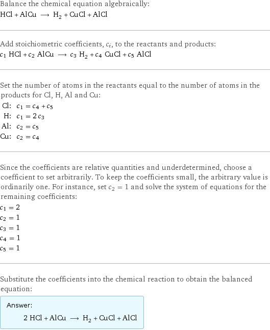 Balance the chemical equation algebraically: HCl + AlCu ⟶ H_2 + CuCl + AlCl Add stoichiometric coefficients, c_i, to the reactants and products: c_1 HCl + c_2 AlCu ⟶ c_3 H_2 + c_4 CuCl + c_5 AlCl Set the number of atoms in the reactants equal to the number of atoms in the products for Cl, H, Al and Cu: Cl: | c_1 = c_4 + c_5 H: | c_1 = 2 c_3 Al: | c_2 = c_5 Cu: | c_2 = c_4 Since the coefficients are relative quantities and underdetermined, choose a coefficient to set arbitrarily. To keep the coefficients small, the arbitrary value is ordinarily one. For instance, set c_2 = 1 and solve the system of equations for the remaining coefficients: c_1 = 2 c_2 = 1 c_3 = 1 c_4 = 1 c_5 = 1 Substitute the coefficients into the chemical reaction to obtain the balanced equation: Answer: |   | 2 HCl + AlCu ⟶ H_2 + CuCl + AlCl