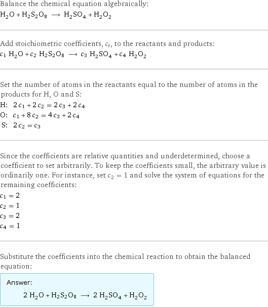 Balance the chemical equation algebraically: H_2O + H2S2O8 ⟶ H_2SO_4 + H_2O_2 Add stoichiometric coefficients, c_i, to the reactants and products: c_1 H_2O + c_2 H2S2O8 ⟶ c_3 H_2SO_4 + c_4 H_2O_2 Set the number of atoms in the reactants equal to the number of atoms in the products for H, O and S: H: | 2 c_1 + 2 c_2 = 2 c_3 + 2 c_4 O: | c_1 + 8 c_2 = 4 c_3 + 2 c_4 S: | 2 c_2 = c_3 Since the coefficients are relative quantities and underdetermined, choose a coefficient to set arbitrarily. To keep the coefficients small, the arbitrary value is ordinarily one. For instance, set c_2 = 1 and solve the system of equations for the remaining coefficients: c_1 = 2 c_2 = 1 c_3 = 2 c_4 = 1 Substitute the coefficients into the chemical reaction to obtain the balanced equation: Answer: |   | 2 H_2O + H2S2O8 ⟶ 2 H_2SO_4 + H_2O_2