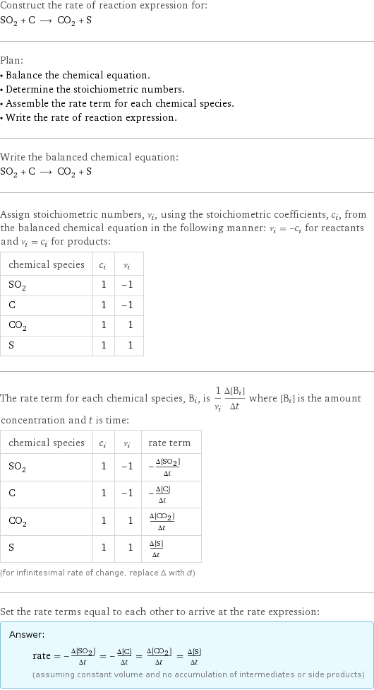 Construct the rate of reaction expression for: SO_2 + C ⟶ CO_2 + S Plan: • Balance the chemical equation. • Determine the stoichiometric numbers. • Assemble the rate term for each chemical species. • Write the rate of reaction expression. Write the balanced chemical equation: SO_2 + C ⟶ CO_2 + S Assign stoichiometric numbers, ν_i, using the stoichiometric coefficients, c_i, from the balanced chemical equation in the following manner: ν_i = -c_i for reactants and ν_i = c_i for products: chemical species | c_i | ν_i SO_2 | 1 | -1 C | 1 | -1 CO_2 | 1 | 1 S | 1 | 1 The rate term for each chemical species, B_i, is 1/ν_i(Δ[B_i])/(Δt) where [B_i] is the amount concentration and t is time: chemical species | c_i | ν_i | rate term SO_2 | 1 | -1 | -(Δ[SO2])/(Δt) C | 1 | -1 | -(Δ[C])/(Δt) CO_2 | 1 | 1 | (Δ[CO2])/(Δt) S | 1 | 1 | (Δ[S])/(Δt) (for infinitesimal rate of change, replace Δ with d) Set the rate terms equal to each other to arrive at the rate expression: Answer: |   | rate = -(Δ[SO2])/(Δt) = -(Δ[C])/(Δt) = (Δ[CO2])/(Δt) = (Δ[S])/(Δt) (assuming constant volume and no accumulation of intermediates or side products)