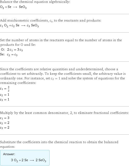 Balance the chemical equation algebraically: O_2 + Se ⟶ SeO_3 Add stoichiometric coefficients, c_i, to the reactants and products: c_1 O_2 + c_2 Se ⟶ c_3 SeO_3 Set the number of atoms in the reactants equal to the number of atoms in the products for O and Se: O: | 2 c_1 = 3 c_3 Se: | c_2 = c_3 Since the coefficients are relative quantities and underdetermined, choose a coefficient to set arbitrarily. To keep the coefficients small, the arbitrary value is ordinarily one. For instance, set c_2 = 1 and solve the system of equations for the remaining coefficients: c_1 = 3/2 c_2 = 1 c_3 = 1 Multiply by the least common denominator, 2, to eliminate fractional coefficients: c_1 = 3 c_2 = 2 c_3 = 2 Substitute the coefficients into the chemical reaction to obtain the balanced equation: Answer: |   | 3 O_2 + 2 Se ⟶ 2 SeO_3