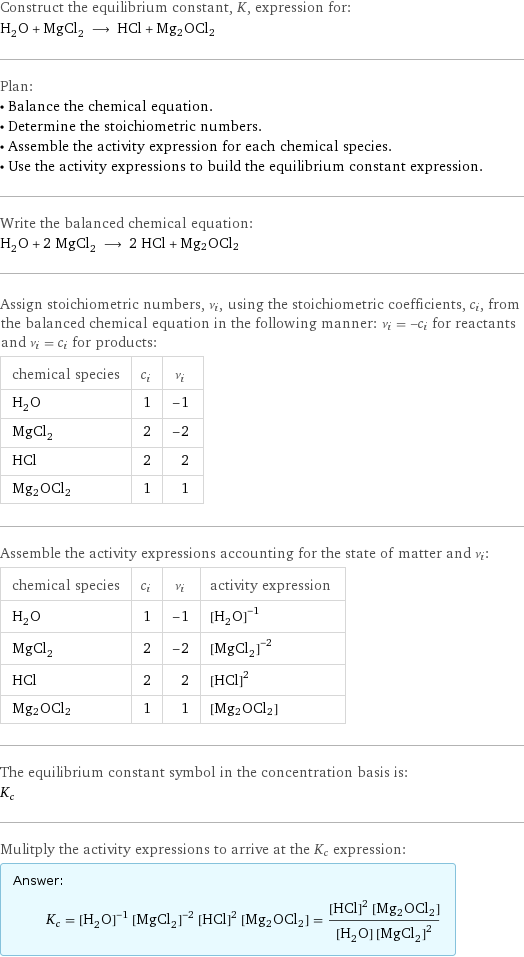 Construct the equilibrium constant, K, expression for: H_2O + MgCl_2 ⟶ HCl + Mg2OCl2 Plan: • Balance the chemical equation. • Determine the stoichiometric numbers. • Assemble the activity expression for each chemical species. • Use the activity expressions to build the equilibrium constant expression. Write the balanced chemical equation: H_2O + 2 MgCl_2 ⟶ 2 HCl + Mg2OCl2 Assign stoichiometric numbers, ν_i, using the stoichiometric coefficients, c_i, from the balanced chemical equation in the following manner: ν_i = -c_i for reactants and ν_i = c_i for products: chemical species | c_i | ν_i H_2O | 1 | -1 MgCl_2 | 2 | -2 HCl | 2 | 2 Mg2OCl2 | 1 | 1 Assemble the activity expressions accounting for the state of matter and ν_i: chemical species | c_i | ν_i | activity expression H_2O | 1 | -1 | ([H2O])^(-1) MgCl_2 | 2 | -2 | ([MgCl2])^(-2) HCl | 2 | 2 | ([HCl])^2 Mg2OCl2 | 1 | 1 | [Mg2OCl2] The equilibrium constant symbol in the concentration basis is: K_c Mulitply the activity expressions to arrive at the K_c expression: Answer: |   | K_c = ([H2O])^(-1) ([MgCl2])^(-2) ([HCl])^2 [Mg2OCl2] = (([HCl])^2 [Mg2OCl2])/([H2O] ([MgCl2])^2)