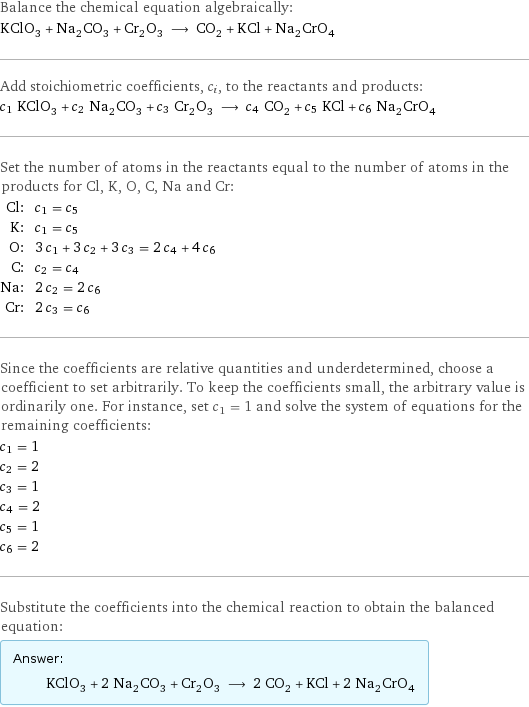 Balance the chemical equation algebraically: KClO_3 + Na_2CO_3 + Cr_2O_3 ⟶ CO_2 + KCl + Na_2CrO_4 Add stoichiometric coefficients, c_i, to the reactants and products: c_1 KClO_3 + c_2 Na_2CO_3 + c_3 Cr_2O_3 ⟶ c_4 CO_2 + c_5 KCl + c_6 Na_2CrO_4 Set the number of atoms in the reactants equal to the number of atoms in the products for Cl, K, O, C, Na and Cr: Cl: | c_1 = c_5 K: | c_1 = c_5 O: | 3 c_1 + 3 c_2 + 3 c_3 = 2 c_4 + 4 c_6 C: | c_2 = c_4 Na: | 2 c_2 = 2 c_6 Cr: | 2 c_3 = c_6 Since the coefficients are relative quantities and underdetermined, choose a coefficient to set arbitrarily. To keep the coefficients small, the arbitrary value is ordinarily one. For instance, set c_1 = 1 and solve the system of equations for the remaining coefficients: c_1 = 1 c_2 = 2 c_3 = 1 c_4 = 2 c_5 = 1 c_6 = 2 Substitute the coefficients into the chemical reaction to obtain the balanced equation: Answer: |   | KClO_3 + 2 Na_2CO_3 + Cr_2O_3 ⟶ 2 CO_2 + KCl + 2 Na_2CrO_4